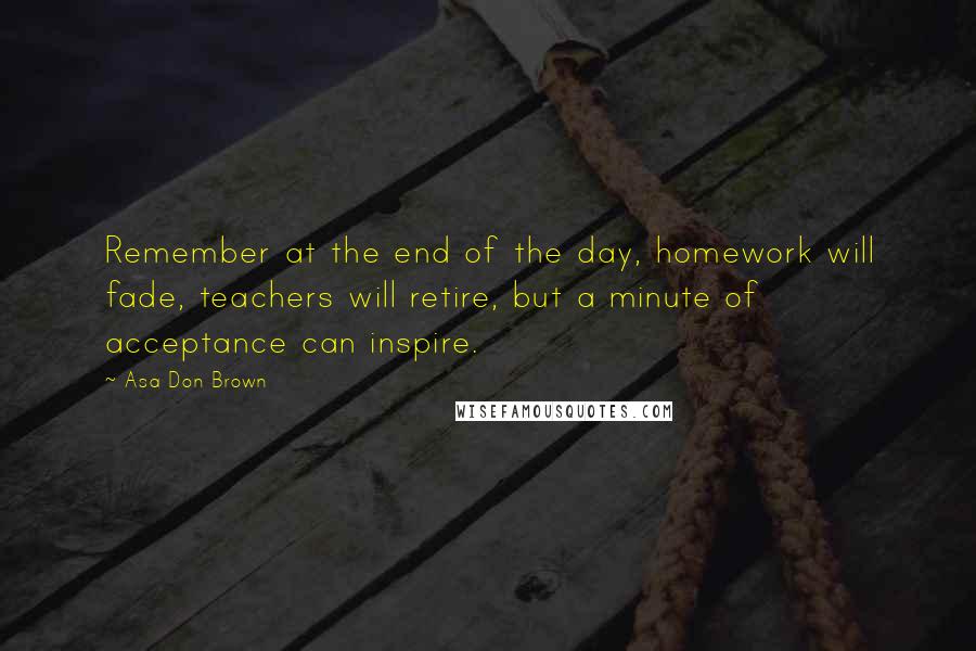 Asa Don Brown Quotes: Remember at the end of the day, homework will fade, teachers will retire, but a minute of acceptance can inspire.