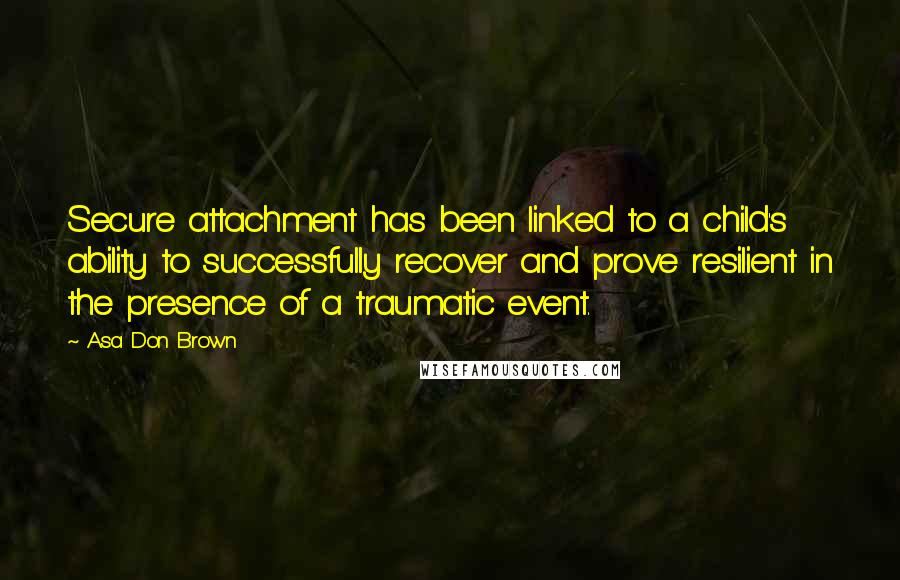 Asa Don Brown Quotes: Secure attachment has been linked to a child's ability to successfully recover and prove resilient in the presence of a traumatic event.