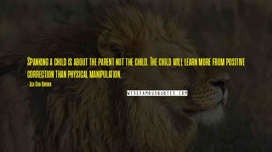 Asa Don Brown Quotes: Spanking a child is about the parent not the child. The child will learn more from positive correction than physical manipulation.