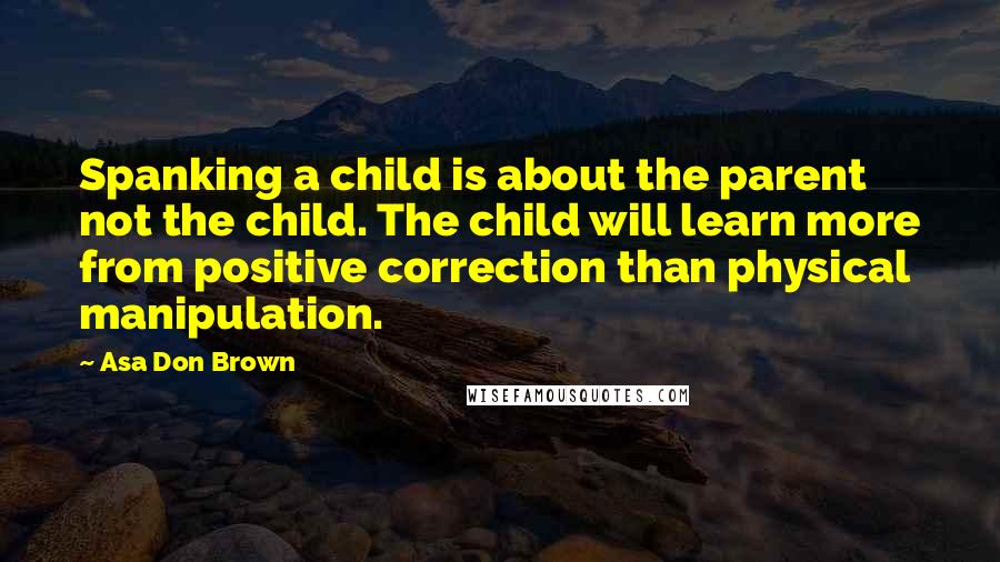Asa Don Brown Quotes: Spanking a child is about the parent not the child. The child will learn more from positive correction than physical manipulation.