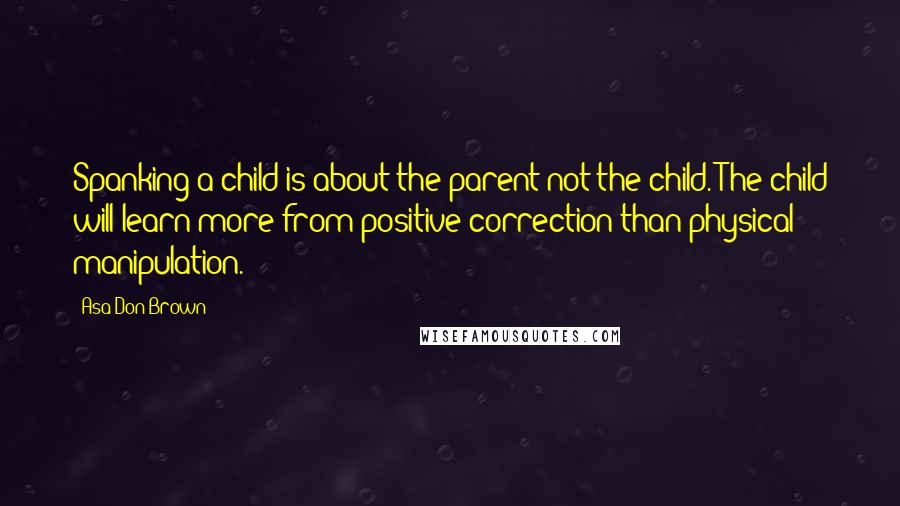 Asa Don Brown Quotes: Spanking a child is about the parent not the child. The child will learn more from positive correction than physical manipulation.