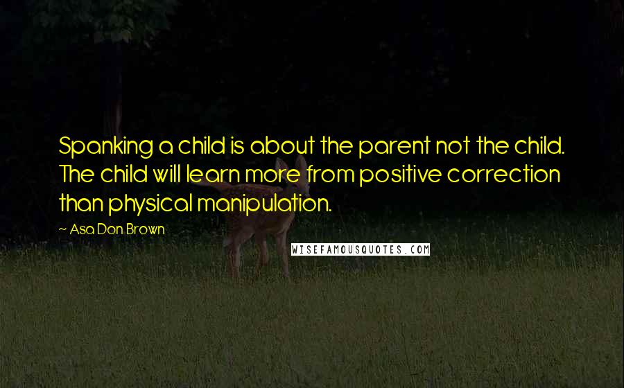 Asa Don Brown Quotes: Spanking a child is about the parent not the child. The child will learn more from positive correction than physical manipulation.