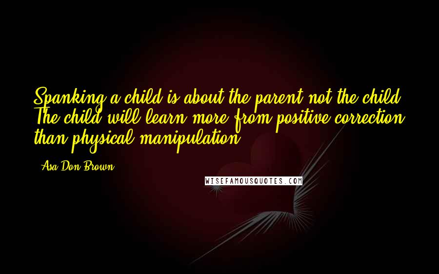 Asa Don Brown Quotes: Spanking a child is about the parent not the child. The child will learn more from positive correction than physical manipulation.