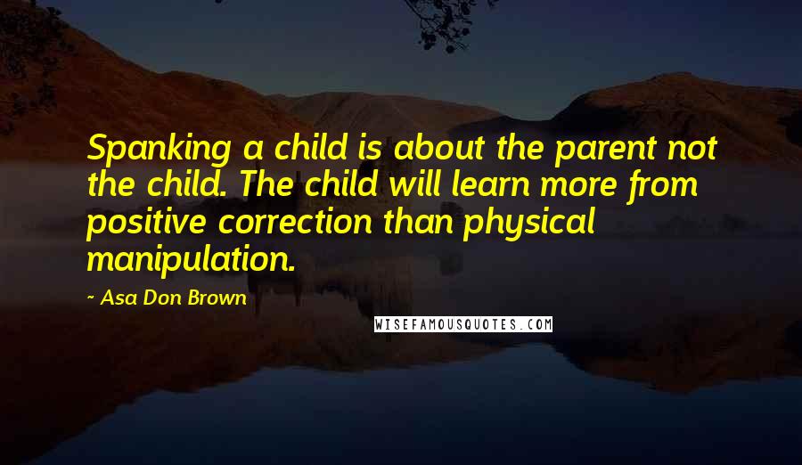 Asa Don Brown Quotes: Spanking a child is about the parent not the child. The child will learn more from positive correction than physical manipulation.