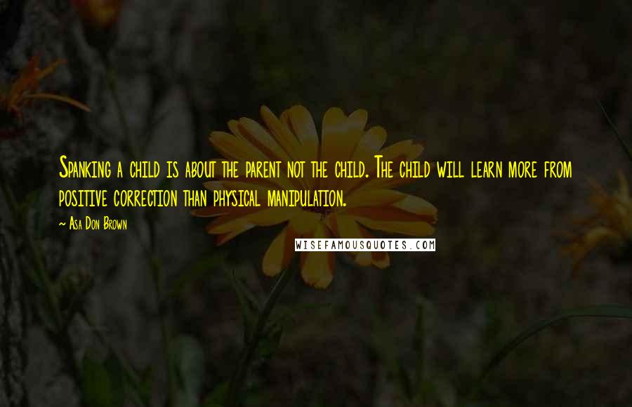 Asa Don Brown Quotes: Spanking a child is about the parent not the child. The child will learn more from positive correction than physical manipulation.