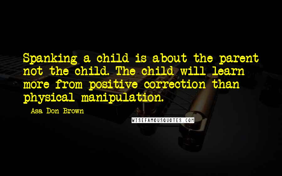 Asa Don Brown Quotes: Spanking a child is about the parent not the child. The child will learn more from positive correction than physical manipulation.
