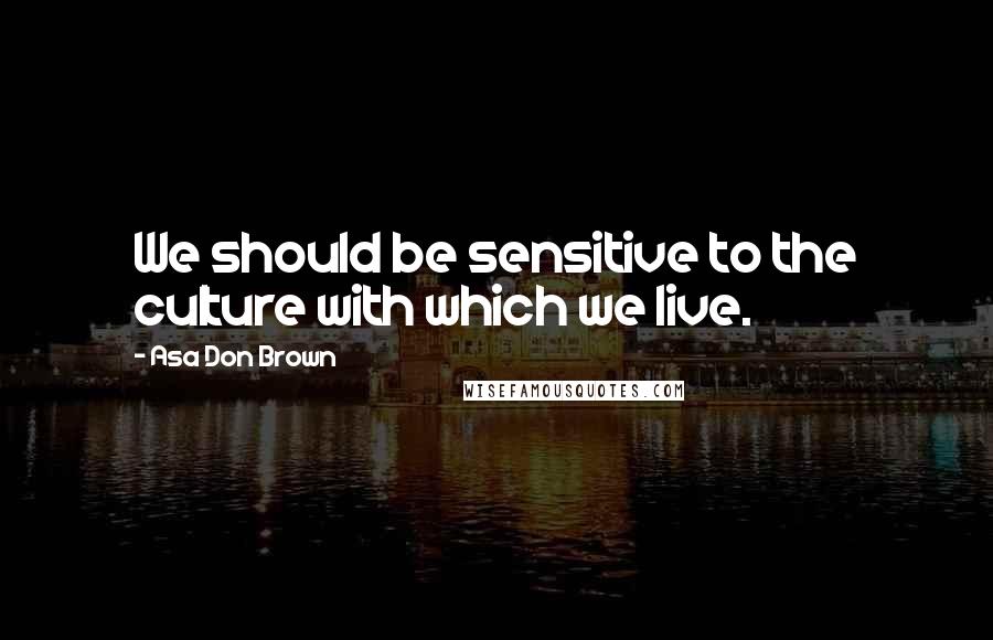 Asa Don Brown Quotes: We should be sensitive to the culture with which we live.