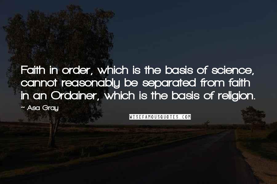 Asa Gray Quotes: Faith in order, which is the basis of science, cannot reasonably be separated from faith in an Ordainer, which is the basis of religion.