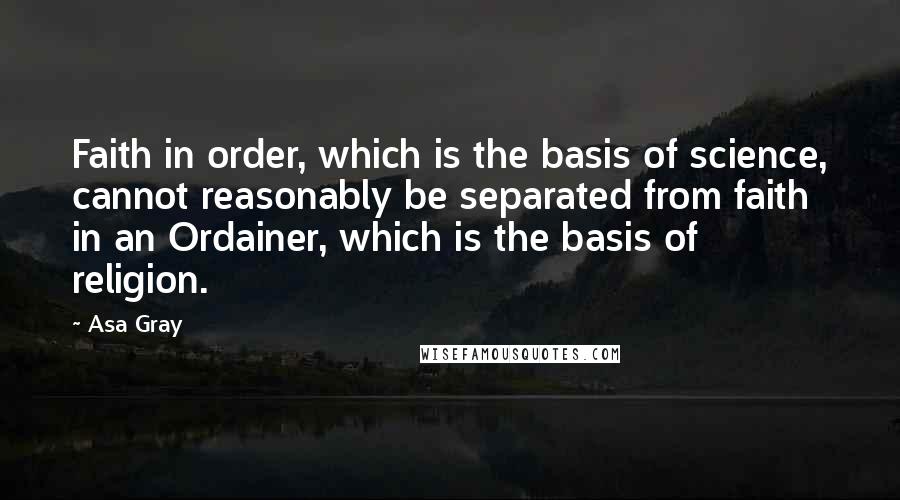 Asa Gray Quotes: Faith in order, which is the basis of science, cannot reasonably be separated from faith in an Ordainer, which is the basis of religion.