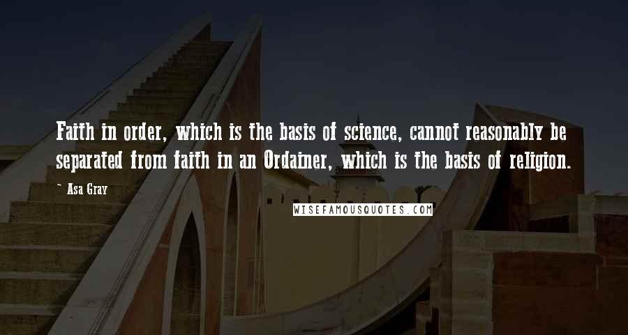 Asa Gray Quotes: Faith in order, which is the basis of science, cannot reasonably be separated from faith in an Ordainer, which is the basis of religion.