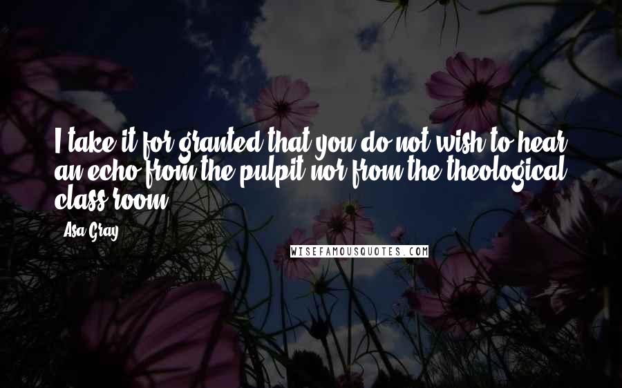 Asa Gray Quotes: I take it for granted that you do not wish to hear an echo from the pulpit nor from the theological class-room.