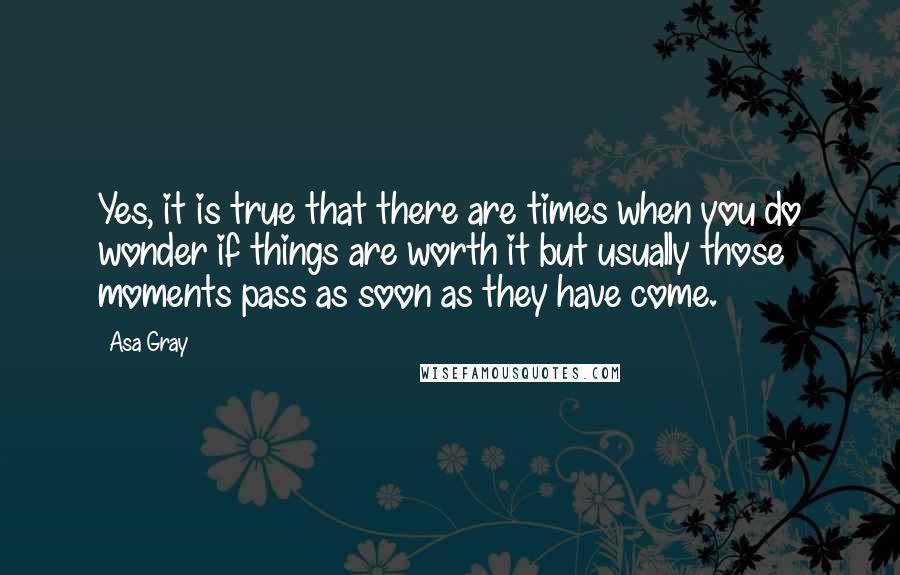 Asa Gray Quotes: Yes, it is true that there are times when you do wonder if things are worth it but usually those moments pass as soon as they have come.