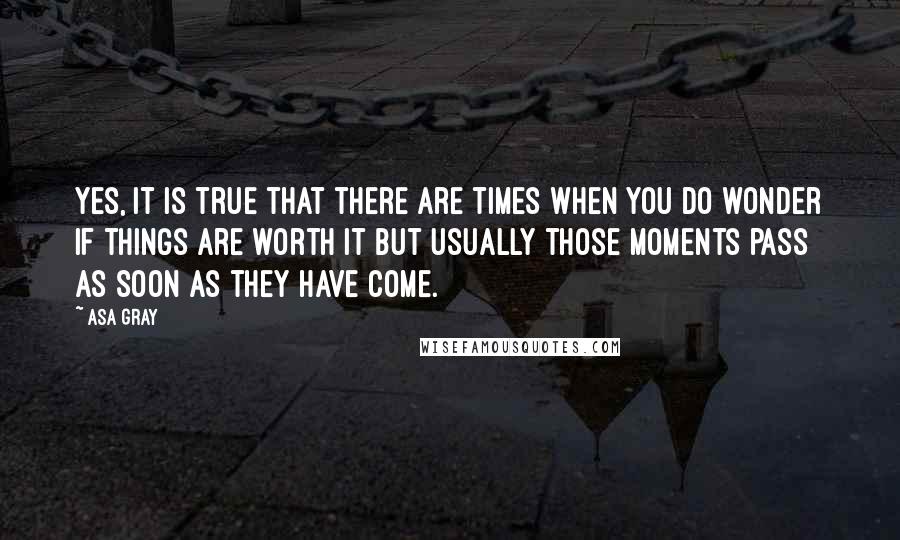 Asa Gray Quotes: Yes, it is true that there are times when you do wonder if things are worth it but usually those moments pass as soon as they have come.