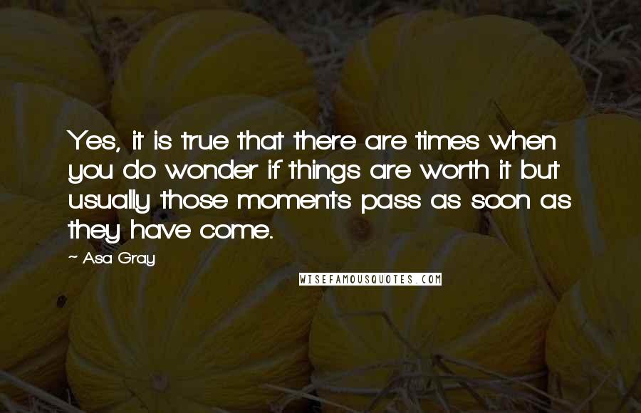 Asa Gray Quotes: Yes, it is true that there are times when you do wonder if things are worth it but usually those moments pass as soon as they have come.