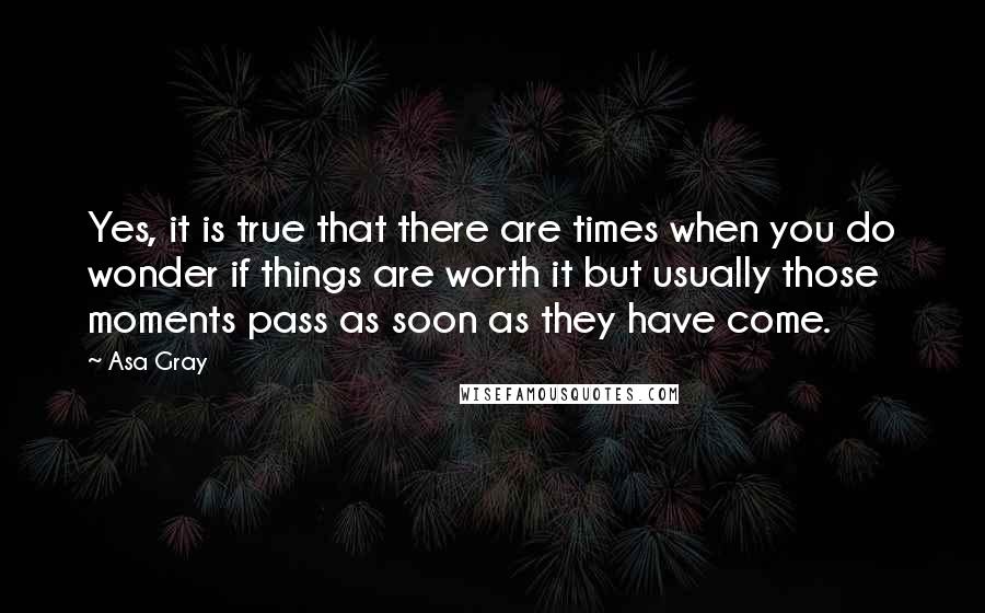 Asa Gray Quotes: Yes, it is true that there are times when you do wonder if things are worth it but usually those moments pass as soon as they have come.