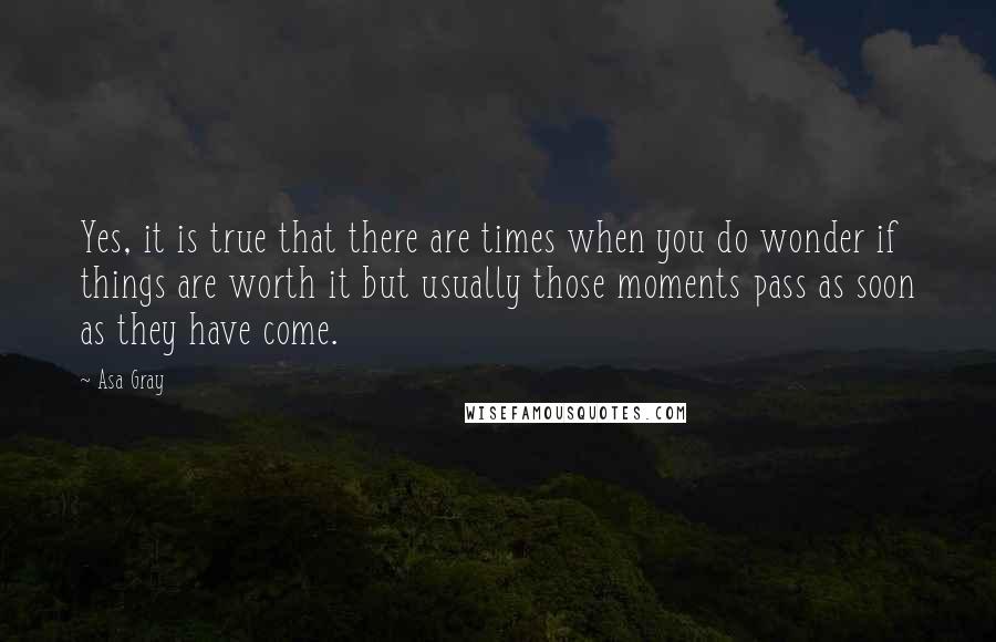Asa Gray Quotes: Yes, it is true that there are times when you do wonder if things are worth it but usually those moments pass as soon as they have come.