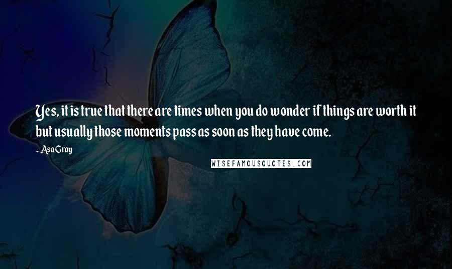 Asa Gray Quotes: Yes, it is true that there are times when you do wonder if things are worth it but usually those moments pass as soon as they have come.