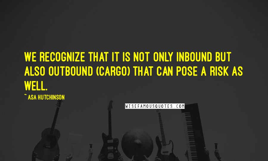 Asa Hutchinson Quotes: We recognize that it is not only inbound but also outbound (cargo) that can pose a risk as well.