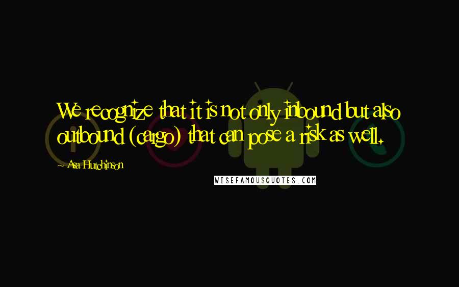 Asa Hutchinson Quotes: We recognize that it is not only inbound but also outbound (cargo) that can pose a risk as well.