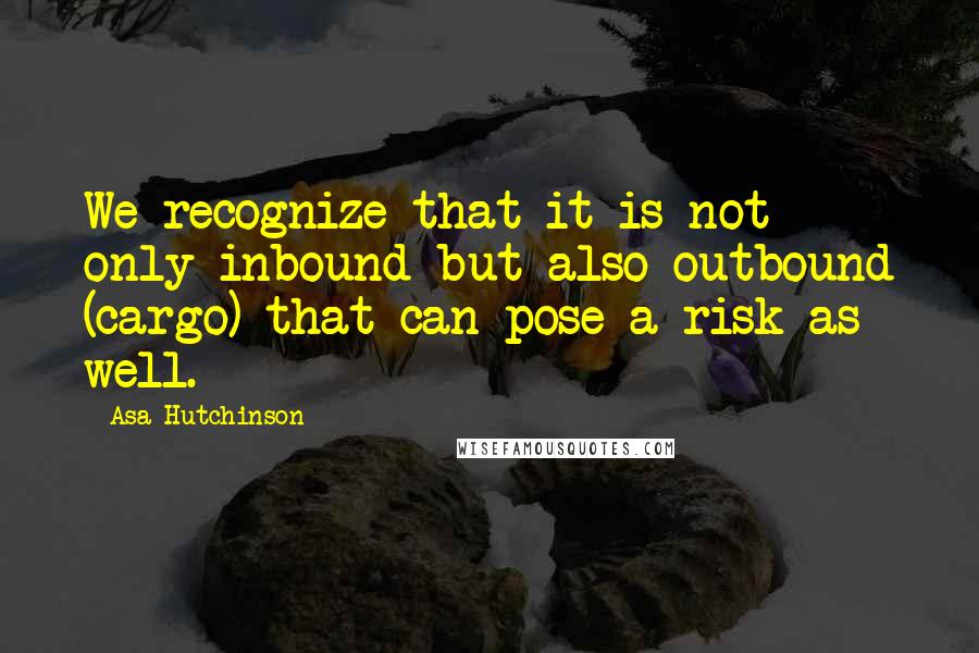 Asa Hutchinson Quotes: We recognize that it is not only inbound but also outbound (cargo) that can pose a risk as well.