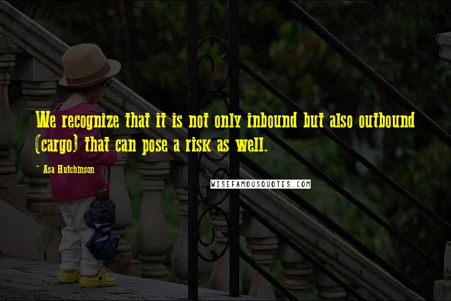 Asa Hutchinson Quotes: We recognize that it is not only inbound but also outbound (cargo) that can pose a risk as well.