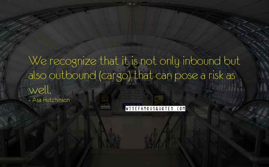 Asa Hutchinson Quotes: We recognize that it is not only inbound but also outbound (cargo) that can pose a risk as well.