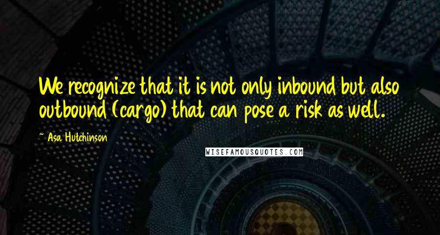 Asa Hutchinson Quotes: We recognize that it is not only inbound but also outbound (cargo) that can pose a risk as well.