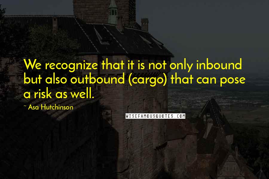 Asa Hutchinson Quotes: We recognize that it is not only inbound but also outbound (cargo) that can pose a risk as well.