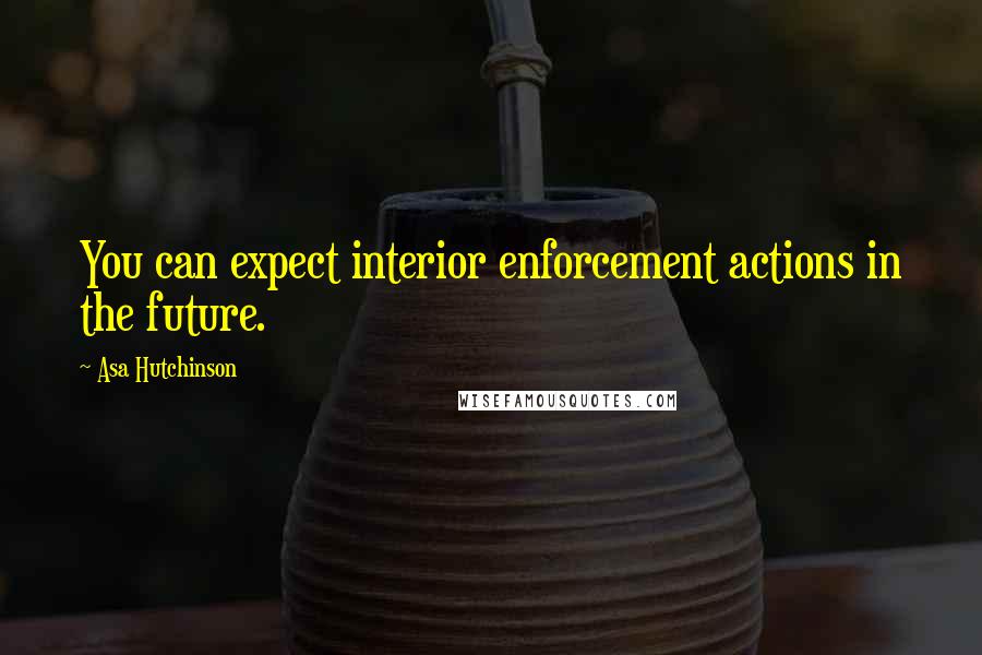 Asa Hutchinson Quotes: You can expect interior enforcement actions in the future.