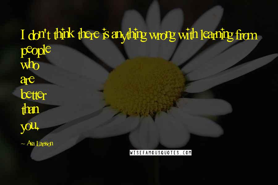 Asa Larsson Quotes: I don't think there is anything wrong with learning from people who are better than you.