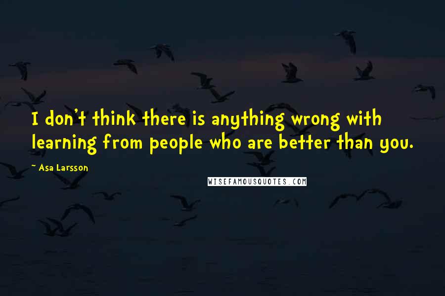 Asa Larsson Quotes: I don't think there is anything wrong with learning from people who are better than you.