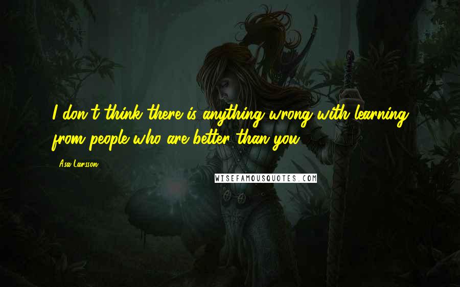 Asa Larsson Quotes: I don't think there is anything wrong with learning from people who are better than you.