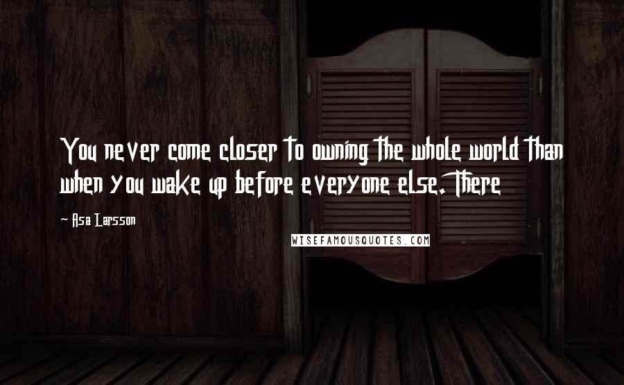 Asa Larsson Quotes: You never come closer to owning the whole world than when you wake up before everyone else. There