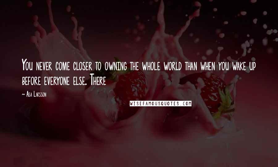 Asa Larsson Quotes: You never come closer to owning the whole world than when you wake up before everyone else. There