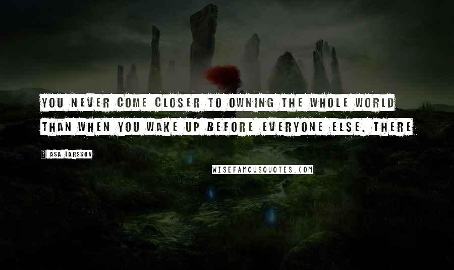 Asa Larsson Quotes: You never come closer to owning the whole world than when you wake up before everyone else. There