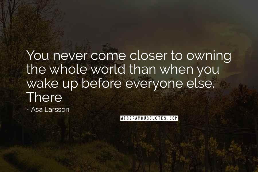 Asa Larsson Quotes: You never come closer to owning the whole world than when you wake up before everyone else. There