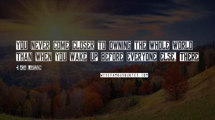 Asa Larsson Quotes: You never come closer to owning the whole world than when you wake up before everyone else. There