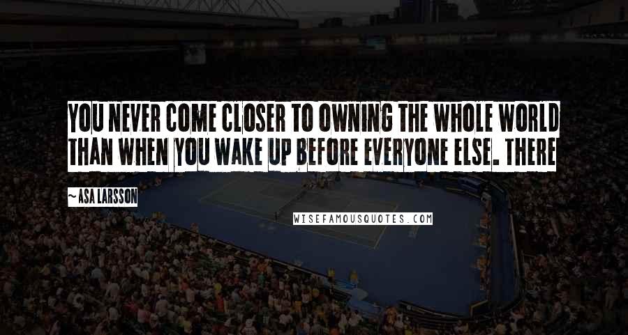 Asa Larsson Quotes: You never come closer to owning the whole world than when you wake up before everyone else. There