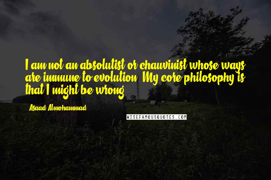 Asaad Almohammad Quotes: I am not an absolutist or chauvinist whose ways are immune to evolution. My core philosophy is that I might be wrong.