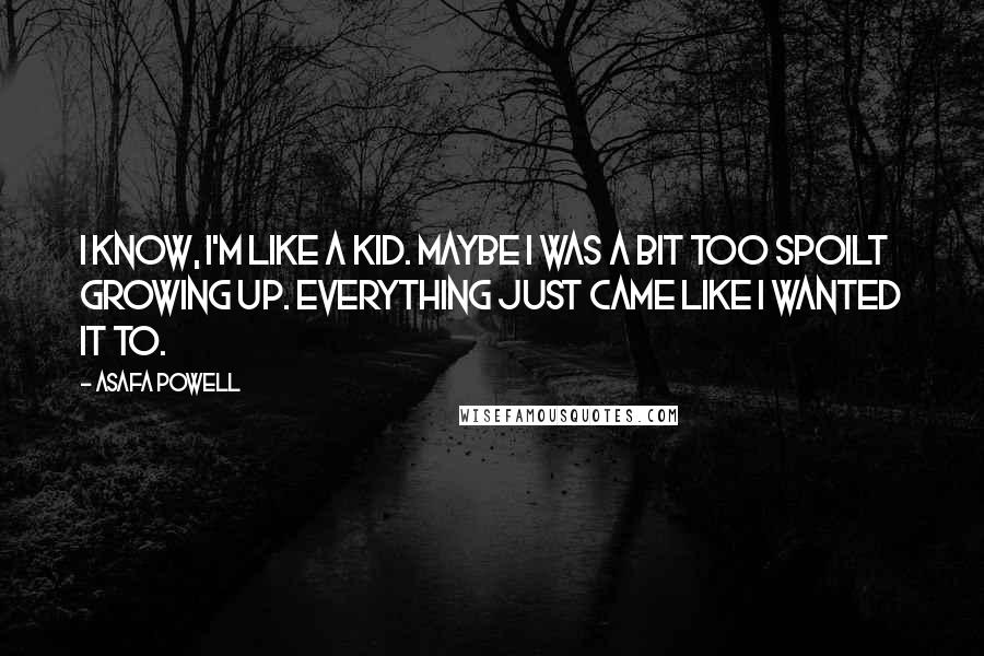 Asafa Powell Quotes: I know, I'm like a kid. Maybe I was a bit too spoilt growing up. Everything just came like I wanted it to.