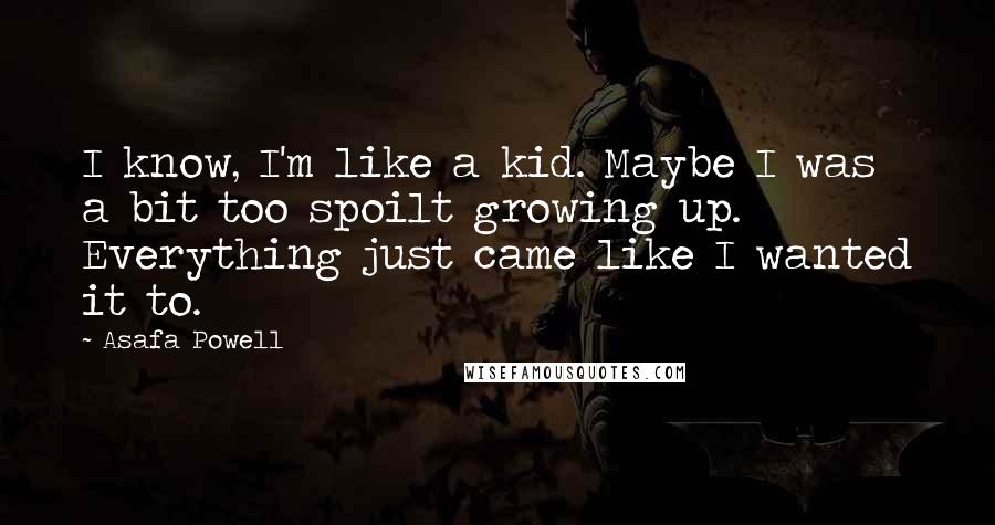 Asafa Powell Quotes: I know, I'm like a kid. Maybe I was a bit too spoilt growing up. Everything just came like I wanted it to.