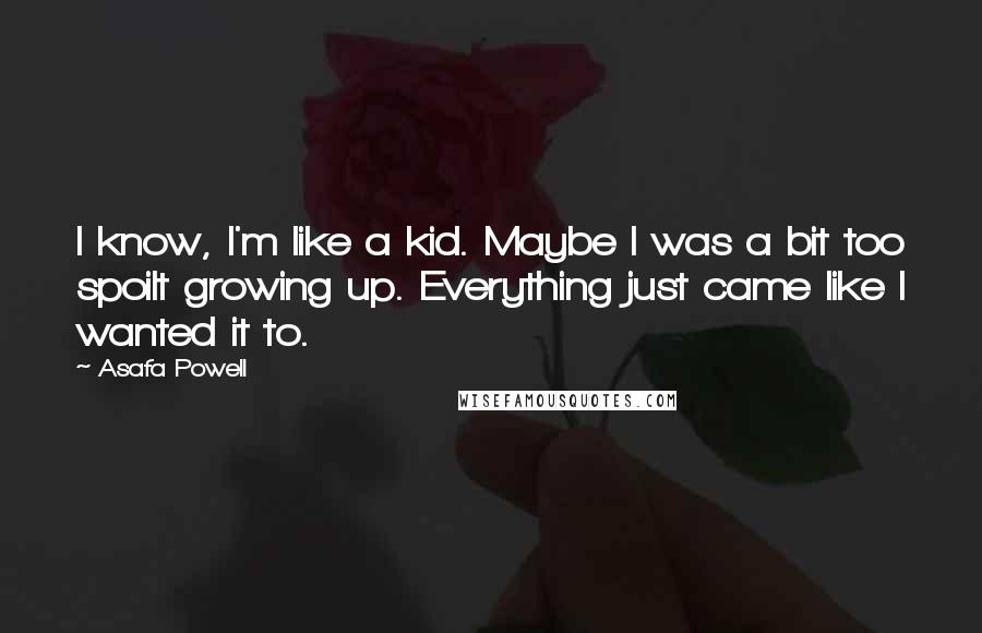 Asafa Powell Quotes: I know, I'm like a kid. Maybe I was a bit too spoilt growing up. Everything just came like I wanted it to.