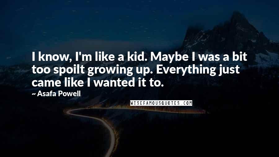 Asafa Powell Quotes: I know, I'm like a kid. Maybe I was a bit too spoilt growing up. Everything just came like I wanted it to.