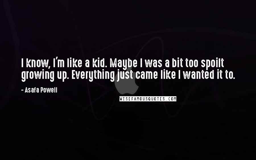 Asafa Powell Quotes: I know, I'm like a kid. Maybe I was a bit too spoilt growing up. Everything just came like I wanted it to.