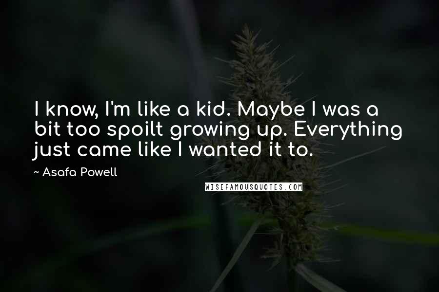 Asafa Powell Quotes: I know, I'm like a kid. Maybe I was a bit too spoilt growing up. Everything just came like I wanted it to.