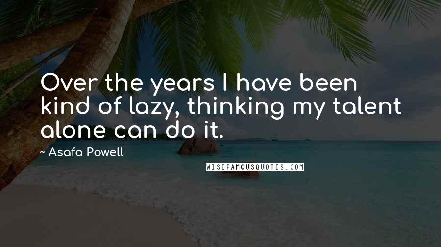 Asafa Powell Quotes: Over the years I have been kind of lazy, thinking my talent alone can do it.