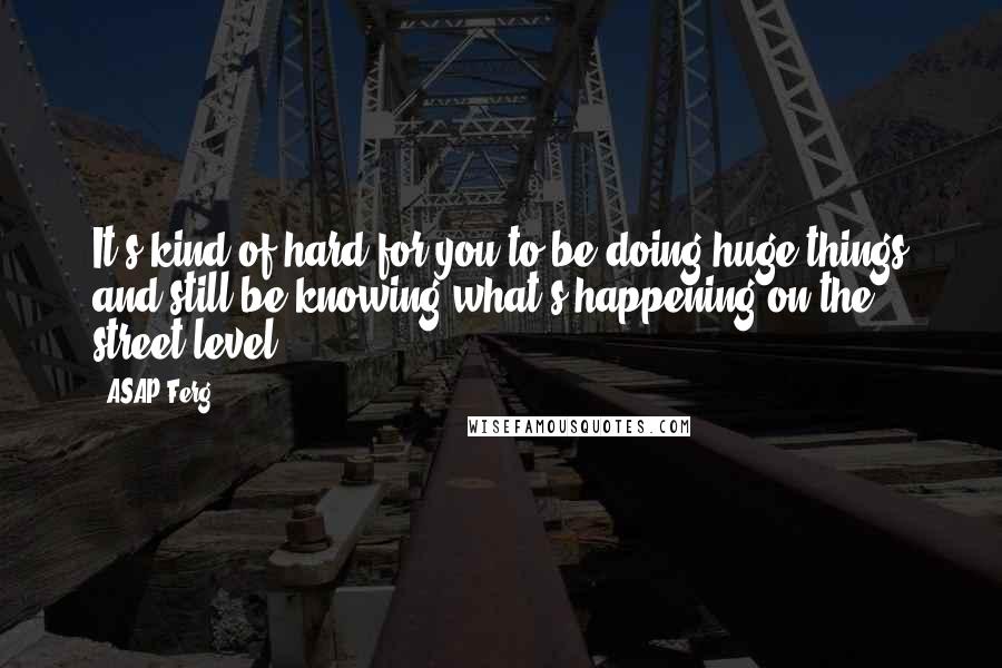 ASAP Ferg Quotes: It's kind of hard for you to be doing huge things and still be knowing what's happening on the street level.