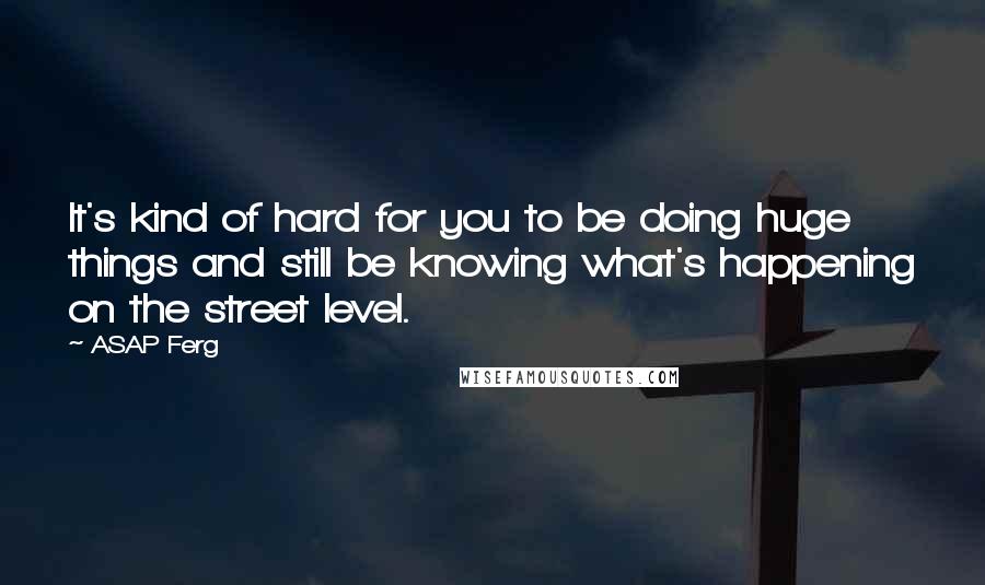 ASAP Ferg Quotes: It's kind of hard for you to be doing huge things and still be knowing what's happening on the street level.