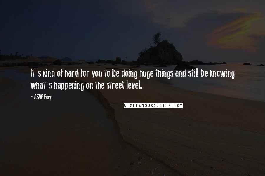 ASAP Ferg Quotes: It's kind of hard for you to be doing huge things and still be knowing what's happening on the street level.