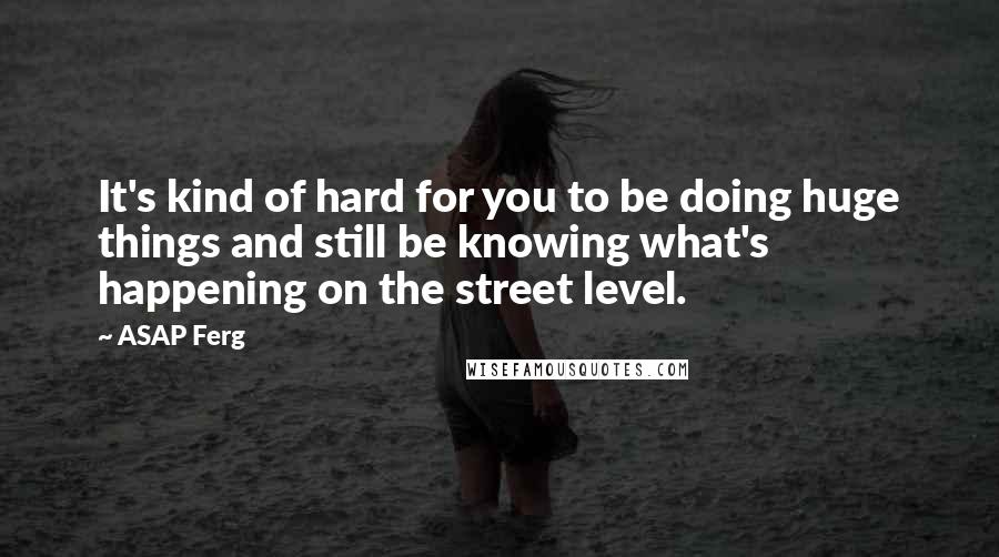 ASAP Ferg Quotes: It's kind of hard for you to be doing huge things and still be knowing what's happening on the street level.